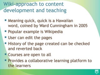 Wiki-approach to content
development and teaching
 Meaning quick, quick is a Hawaiian
word, coined by Ward Cunningham in 2005
 Popular example is Wikipedia
 User can edit the pages
 History of the page created can be checked
and reverted back
 Courses are open to all
 Provides a collaborative learning platform to
the learners
 