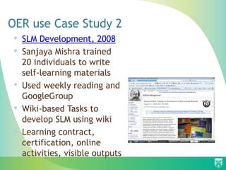 OER use Case Study 2
• SLM Development, 2008
• Sanjaya Mishra trained
20 individuals to write
self-learning materials
• Used weekly reading and
GoogleGroup
• Wiki-based Tasks to
develop SLM using wiki
• Learning contract,
certification, online
activities, visible outputs
 