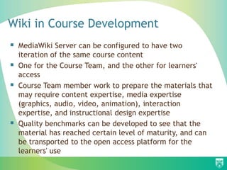 Wiki in Course Development
 MediaWiki Server can be configured to have two
iteration of the same course content
 One for the Course Team, and the other for learners'
access
 Course Team member work to prepare the materials that
may require content expertise, media expertise
(graphics, audio, video, animation), interaction
expertise, and instructional design expertise
 Quality benchmarks can be developed to see that the
material has reached certain level of maturity, and can
be transported to the open access platform for the
learners' use
 