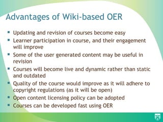 Advantages of Wiki-based OER
 Updating and revision of courses become easy
 Learner participation in course, and their engagement
will improve
 Some of the user generated content may be useful in
revision
 Courses will become live and dynamic rather than static
and outdated
 Quality of the course would improve as it will adhere to
copyright regulations (as it will be open)
 Open content licensing policy can be adopted
 Courses can be developed fast using OER
 
