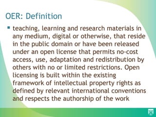 OER: Definition
 teaching, learning and research materials in
any medium, digital or otherwise, that reside
in the public domain or have been released
under an open license that permits no-cost
access, use, adaptation and redistribution by
others with no or limited restrictions. Open
licensing is built within the existing
framework of intellectual property rights as
defined by relevant international conventions
and respects the authorship of the work
 