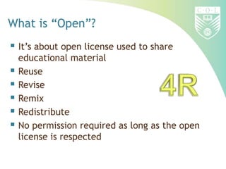 What is “Open”?
 It’s about open license used to share
educational material
 Reuse
 Revise
 Remix
 Redistribute
 No permission required as long as the open
license is respected
 