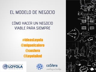 #ideasLoyola
@miguelcalero
@cosfera
@LoyolaAnd
EL MODELO DE NEGOCIO
CÓMO HACER UN NEGOCIO
VIABLE PARA SIEMPRE
 