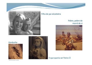 Filha	
  de	
  pai	
  alcoólatra	
  
Pobre,	
  pobre	
  de	
  
marré	
  de	
  si	
  
Gorducha	
  ...	
  
E	
  que	
  queria	
  ser	
  freira	
  J	
  
 