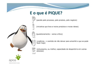 E	
  o	
  que	
  é	
  PIQUE?	
  	
  
(paixão pelo processo, pelo produto, pelo negócio)
(iniciativa que leva a novos produtos e novas ideias)
(questionamento – senso crítico)
(urgência – o sentido de não deixar para amanhã o que se pode
fazer hoje)
(entusiasmo, ou melhor, capacidade de despertá-lo em outras
pessoas)
 