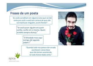  	
  	
  	
  “Se	
  vocês	
  acreditam	
  em	
  alguma	
  coisa	
  que	
  vai	
  dar	
  
certo	
  pra	
  você	
  e	
  você	
  tem	
  certeza	
  de	
  que	
  não	
  
vai	
  machucar	
  ninguém,	
  vá	
  em	
  frente!”	
  
“Se	
  você	
  quiser	
  alguém	
  em	
  quem	
  
conﬁar,	
  conﬁe	
  em	
  si	
  mesmo.	
  Quem	
  
acredita	
  sempre	
  alcança.”	
  
“A	
  felicidade	
  mora	
  aqui	
  
comigo	
  até	
  segunda	
  
ordem	
  !”	
  
“Quando	
  tudo	
  nos	
  parece	
  dar	
  errado	
  
acontecem	
  coisas	
  boas	
  
que	
  não	
  teriam	
  acontecido	
  
se	
  tudo	
  >vesse	
  dado	
  certo.”	
  
 