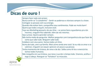 Dicas	
  de	
  ouro	
  !	
  
Sempre	
  fazer	
  tudo	
  com	
  prazer.	
  
Nunca	
  sen>r-­‐se	
  “o	
  coitadinho”	
  -­‐	
  Sen>r-­‐se	
  poderoso	
  e	
  vitorioso	
  sempre	
  é	
  a	
  chave.	
  
Contagiar	
  as	
  pessoas	
  com	
  sua	
  energia.	
  
Quando	
  não	
  es>ver	
  bem,	
  compar>lhe	
  seus	
  sen>mentos.	
  Pode	
  ser	
  muito	
  bom!	
  
Queira	
  que	
  todos	
  cresçam,	
  inclusive	
  você.	
  
Faça	
  seu	
  Marke>ng	
  pessoal	
  e	
  do	
  seu	
  >me	
  –	
  se	
  somos	
  bons	
  e	
  guardamos	
  pra	
  nós	
  
mesmos,	
  ninguém	
  ﬁca	
  sabendo:	
  além	
  de	
  nós	
  mesmos.	
  
Seja	
  curioso.	
  Queira	
  aprender	
  sempre.	
  
Não	
  tenha	
  medo	
  de	
  perguntar.	
  Melhor	
  perguntar	
  com	
  transparência	
  do	
  que	
  fazer	
  de	
  
conta	
  que	
  sabe	
  tudo.	
  Ninguém	
  sabe	
  tudo.	
  
Colabore	
  com	
  seus	
  pares.	
  Somos	
  todos	
  um	
  >me.	
  
Acima	
  de	
  tudo,	
  ame	
  sua	
  família.	
  Mais	
  acima	
  ainda	
  ame	
  você.	
  Se	
  eu	
  não	
  se	
  amar	
  e	
  se	
  
valorizar,	
  ninguém	
  vai	
  sequer	
  apreciar	
  um	
  pouco	
  sua	
  pessoa.	
  
Tenha	
  momentos	
  de	
  tristeza,	
  de	
  raiva	
  e	
  de	
  dor.	
  Saiba	
  como	
  tê-­‐los	
  e	
  vivenciá-­‐los.	
  
Somos	
  todos	
  humanos.	
  	
  
Não	
  mergulhe	
  em	
  sua	
  tristeza,	
  sua	
  raiva	
  e	
  sua	
  dor	
  o	
  tempo	
  todo.	
  Vivencie,	
  acolha	
  e	
  
erga	
  a	
  cabeça.	
  Reerguer-­‐se	
  “fortalece”	
  os	
  músculos.	
  
 