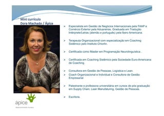 Ø  Especialista em Gestão de Negócios Internacionais pela FAAP e
Comércio Exterior pela Aduaneiras. Graduada em Tradução
Intérprete/Letras (alemão e português) pela Ibero Americana.
Ø  Terapeuta Organizacional com especialização em Coaching
Sistêmico pelo Instituto Chiorlin.
Ø  Certificada como Master em Programação Neurolinguística .
Ø  Certificada em Coaching Sistêmico pela Sociedade Euro-Americana
de Coaching.
Ø  Consultora em Gestão de Pessoas, Logística e Lean.
Ø  Coach Organizacional e Individual e Consultora de Gestão
Empresarial.
Ø  Palestrante e professora universitária em cursos de pós graduação
em Supply Chain, Lean Manufaturing, Gestão de Pessoas.
Ø  Escritora.
 