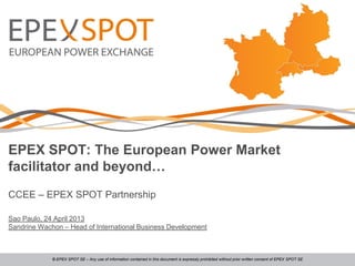 EPEX SPOT: The European Power Market
facilitator and beyond…
CCEE – EPEX SPOT Partnership
Sao Paulo, 24 April 2013
Sandrine Wachon – Head of International Business Development
© EPEX SPOT SE – Any use of information contained in this document is expressly prohibited without prior written consent of EPEX SPOT SE
 