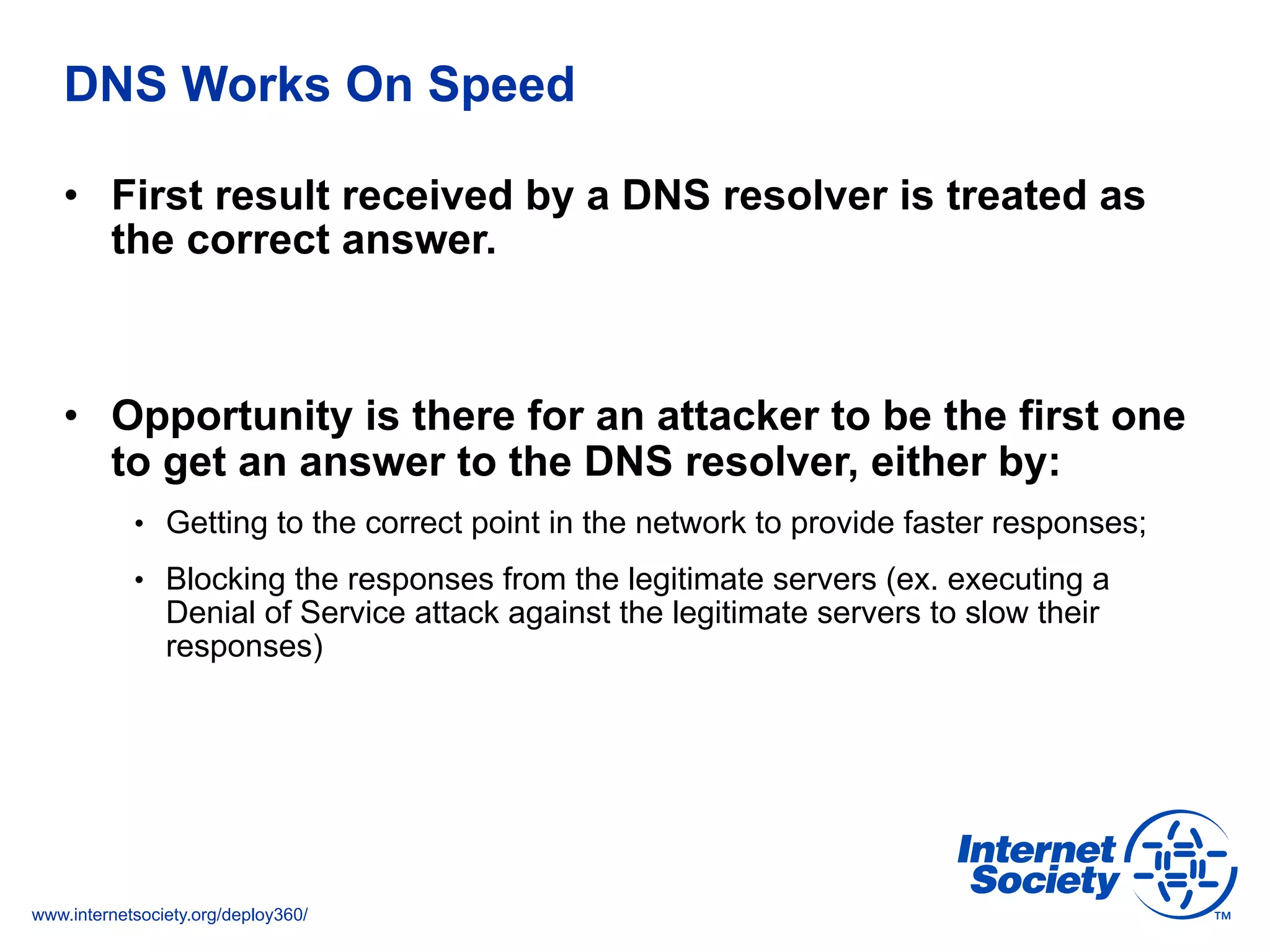 www.internetsociety.org/deploy360/
•  First result received by a DNS resolver is treated as
the correct answer.
•  Opportunity is there for an attacker to be the first one
to get an answer to the DNS resolver, either by:
•  Getting to the correct point in the network to provide faster responses;
•  Blocking the responses from the legitimate servers (ex. executing a
Denial of Service attack against the legitimate servers to slow their
responses)
DNS Works On Speed
 