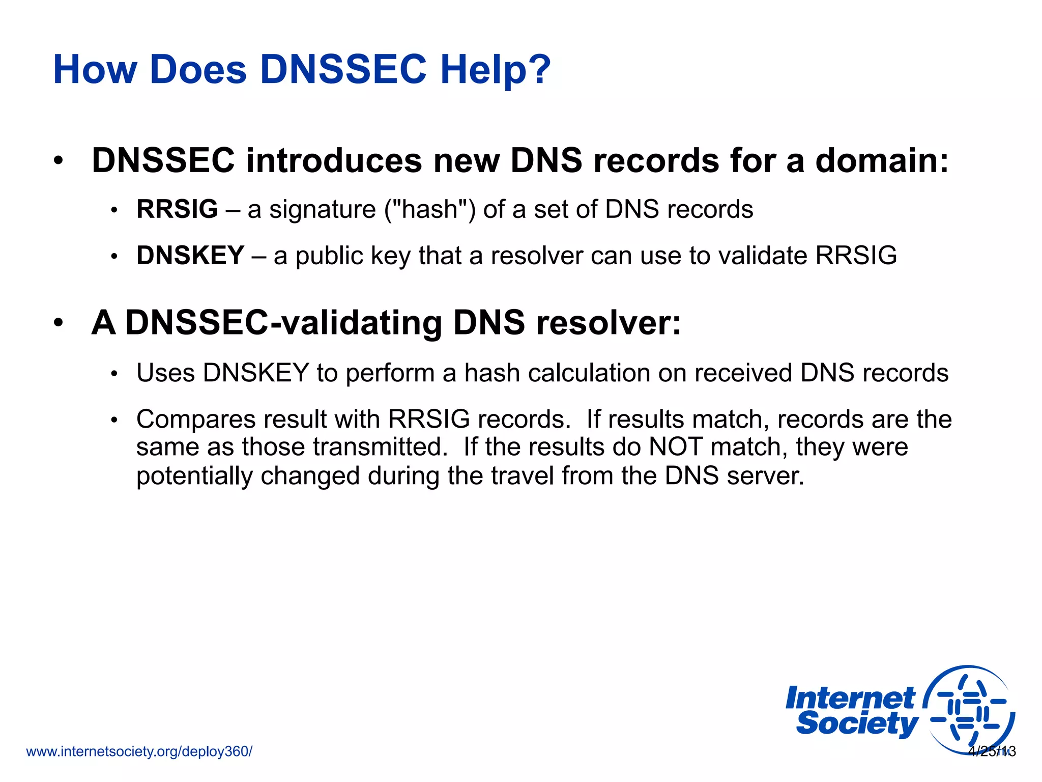 www.internetsociety.org/deploy360/
How Does DNSSEC Help?
•  DNSSEC introduces new DNS records for a domain:
•  RRSIG – a signature ("hash") of a set of DNS records
•  DNSKEY – a public key that a resolver can use to validate RRSIG
•  A DNSSEC-validating DNS resolver:
•  Uses DNSKEY to perform a hash calculation on received DNS records
•  Compares result with RRSIG records. If results match, records are the
same as those transmitted. If the results do NOT match, they were
potentially changed during the travel from the DNS server.
4/25/13
 