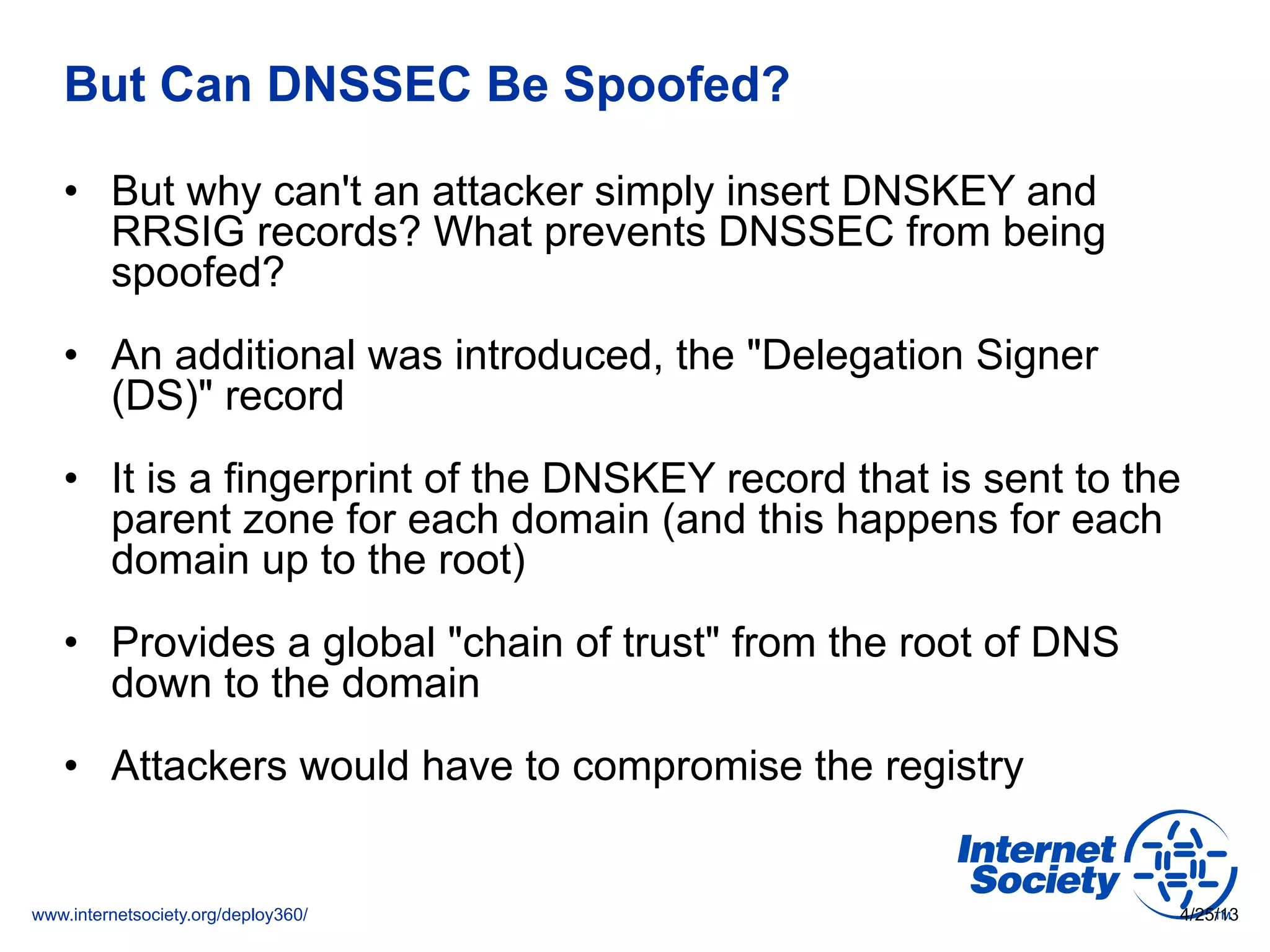www.internetsociety.org/deploy360/
But Can DNSSEC Be Spoofed?
•  But why can't an attacker simply insert DNSKEY and
RRSIG records? What prevents DNSSEC from being
spoofed?
•  An additional was introduced, the "Delegation Signer
(DS)" record
•  It is a fingerprint of the DNSKEY record that is sent to the
parent zone for each domain (and this happens for each
domain up to the root)
•  Provides a global "chain of trust" from the root of DNS
down to the domain
•  Attackers would have to compromise the registry
4/25/13
 