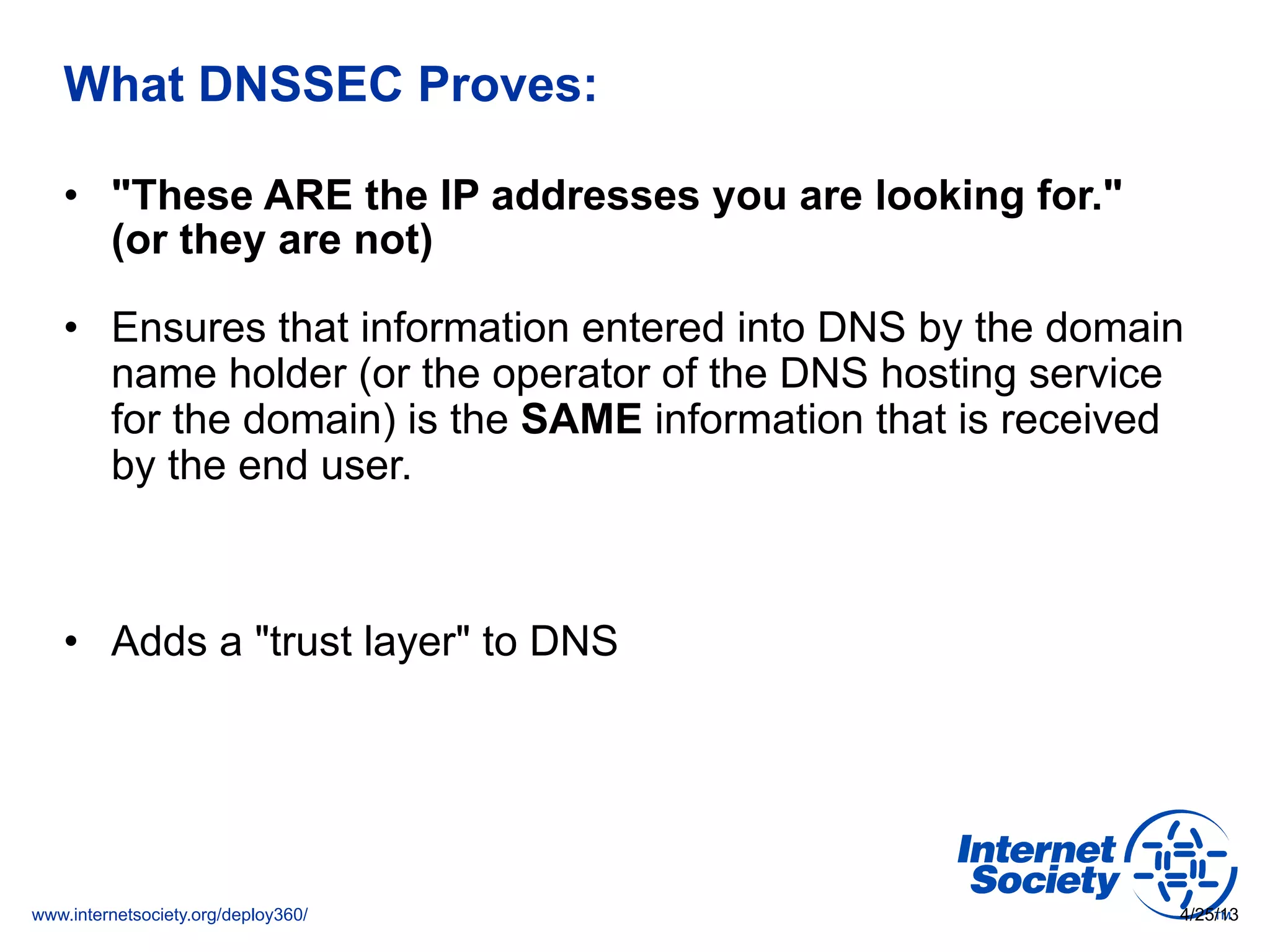 www.internetsociety.org/deploy360/
What DNSSEC Proves:
•  "These ARE the IP addresses you are looking for."
(or they are not)
•  Ensures that information entered into DNS by the domain
name holder (or the operator of the DNS hosting service
for the domain) is the SAME information that is received
by the end user.
•  Adds a "trust layer" to DNS
4/25/13
 