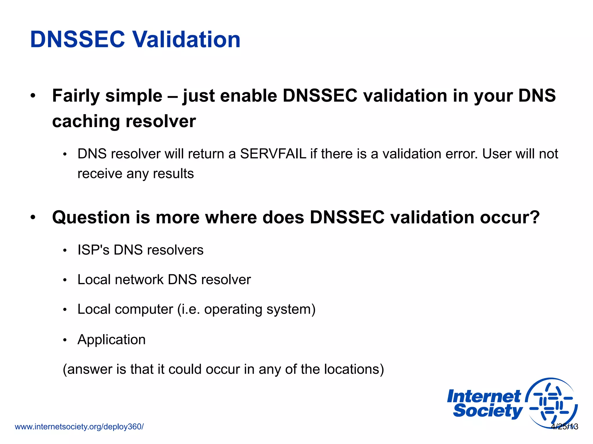 www.internetsociety.org/deploy360/
DNSSEC Validation
•  Fairly simple – just enable DNSSEC validation in your DNS
caching resolver
•  DNS resolver will return a SERVFAIL if there is a validation error. User will not
receive any results
•  Question is more where does DNSSEC validation occur?
•  ISP's DNS resolvers
•  Local network DNS resolver
•  Local computer (i.e. operating system)
•  Application
(answer is that it could occur in any of the locations)
4/25/13
 