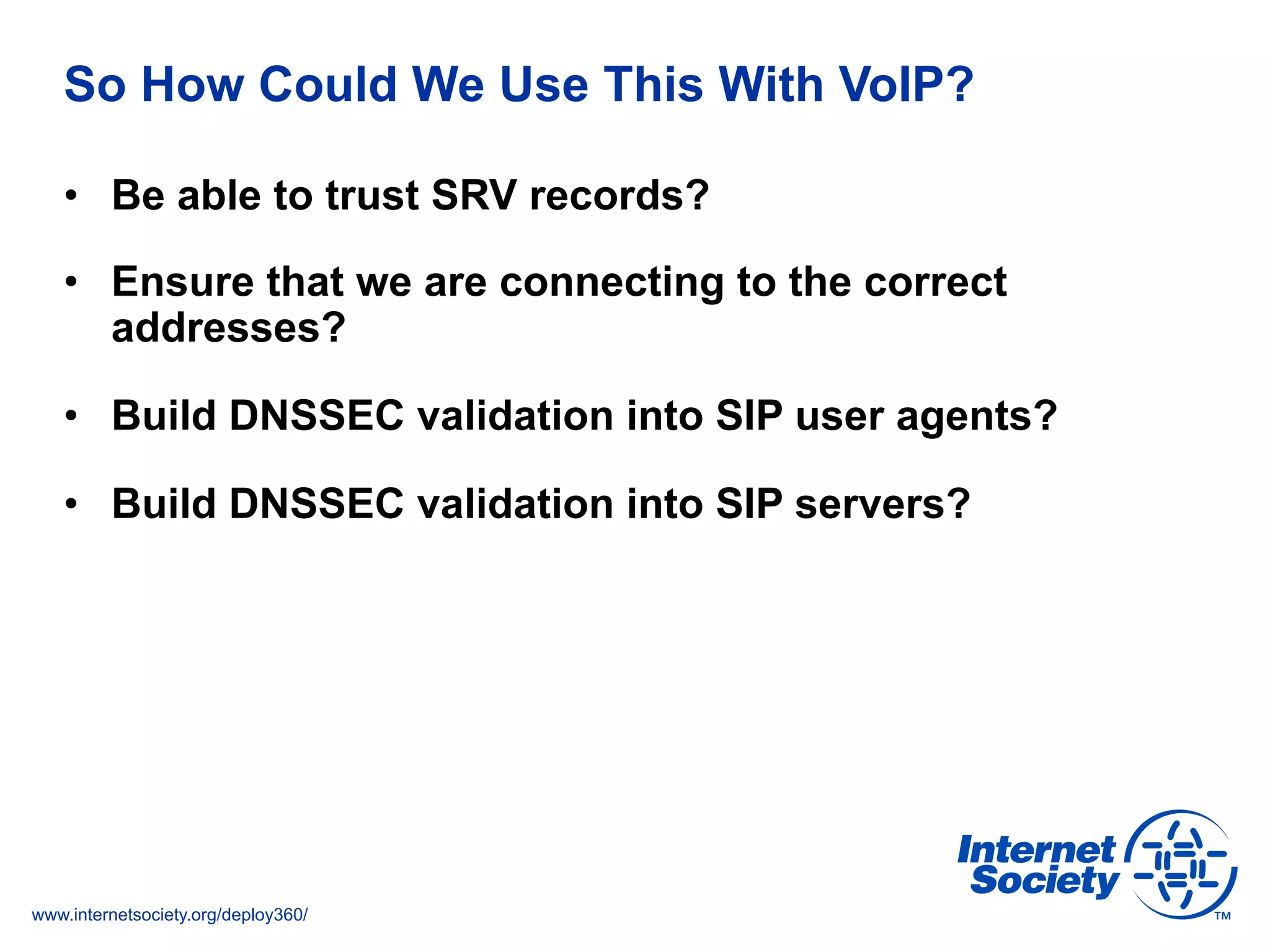 www.internetsociety.org/deploy360/
So How Could We Use This With VoIP?
•  Be able to trust SRV records?
•  Ensure that we are connecting to the correct
addresses?
•  Build DNSSEC validation into SIP user agents?
•  Build DNSSEC validation into SIP servers?
 