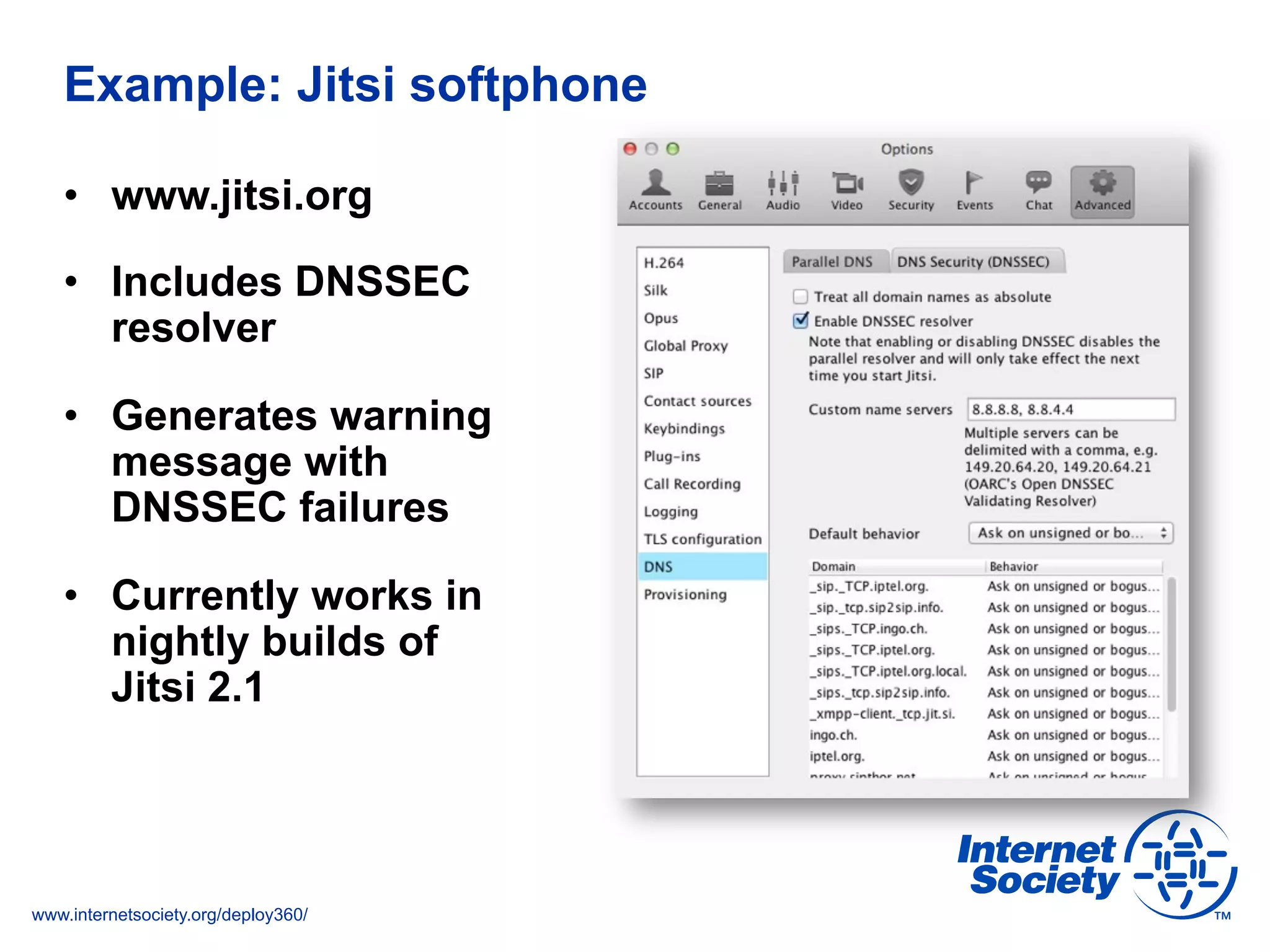 www.internetsociety.org/deploy360/
Example: Jitsi softphone
•  www.jitsi.org
•  Includes DNSSEC
resolver
•  Generates warning
message with
DNSSEC failures
•  Currently works in
nightly builds of
Jitsi 2.1
 
