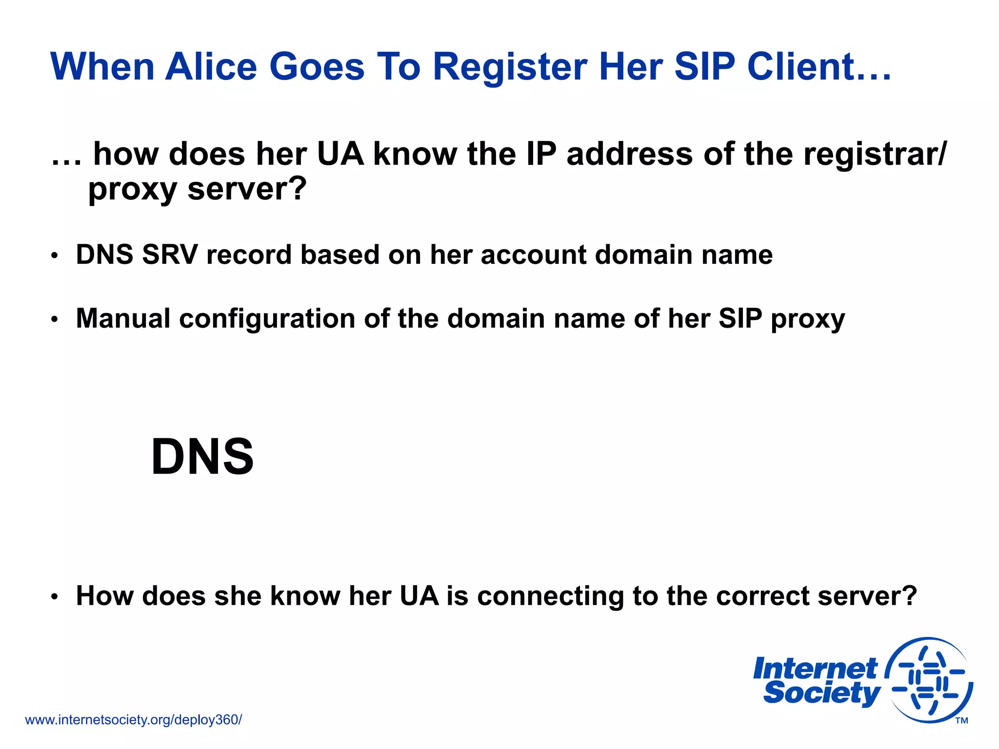 www.internetsociety.org/deploy360/
When Alice Goes To Register Her SIP Client…
… how does her UA know the IP address of the registrar/
proxy server?
•  DNS SRV record based on her account domain name
•  Manual configuration of the domain name of her SIP proxy
DNS
•  How does she know her UA is connecting to the correct server?
 