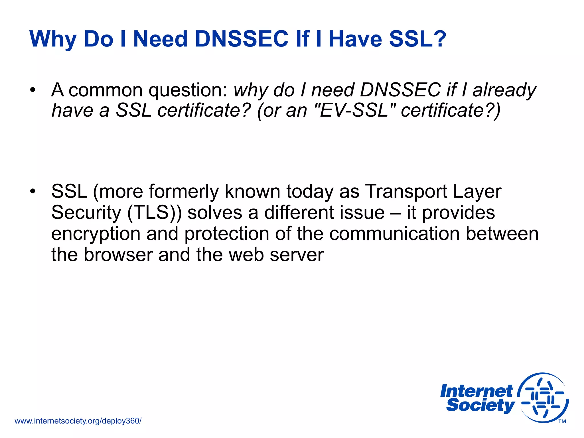 www.internetsociety.org/deploy360/
Why Do I Need DNSSEC If I Have SSL?
•  A common question: why do I need DNSSEC if I already
have a SSL certificate? (or an "EV-SSL" certificate?)
•  SSL (more formerly known today as Transport Layer
Security (TLS)) solves a different issue – it provides
encryption and protection of the communication between
the browser and the web server
 