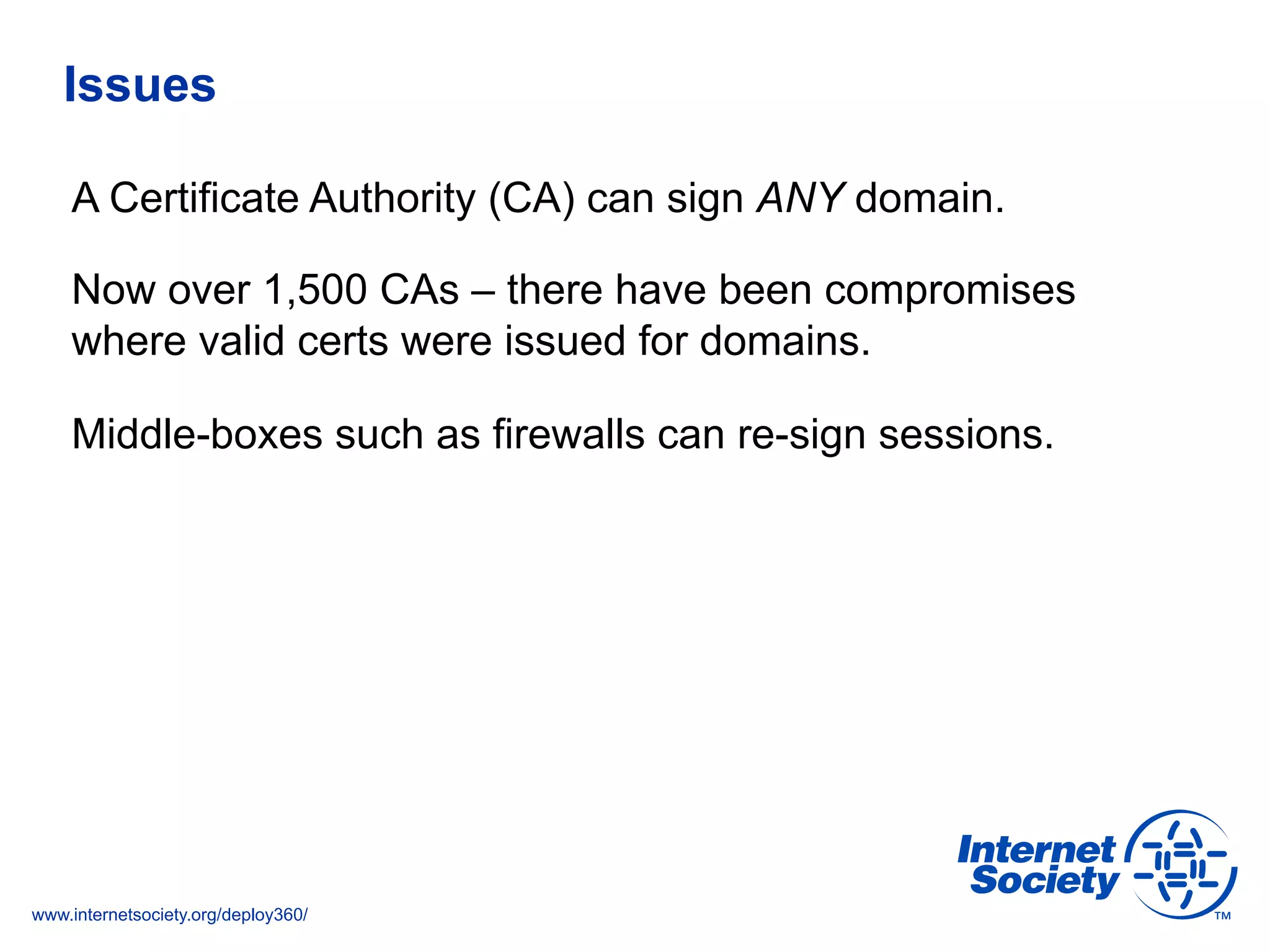 www.internetsociety.org/deploy360/
Issues
A Certificate Authority (CA) can sign ANY domain.
Now over 1,500 CAs – there have been compromises
where valid certs were issued for domains.
Middle-boxes such as firewalls can re-sign sessions.
 