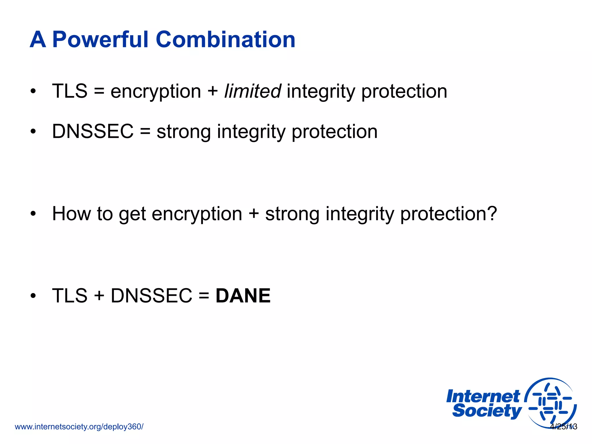 www.internetsociety.org/deploy360/
A Powerful Combination
•  TLS = encryption + limited integrity protection
•  DNSSEC = strong integrity protection
•  How to get encryption + strong integrity protection?
•  TLS + DNSSEC = DANE
4/25/13
 