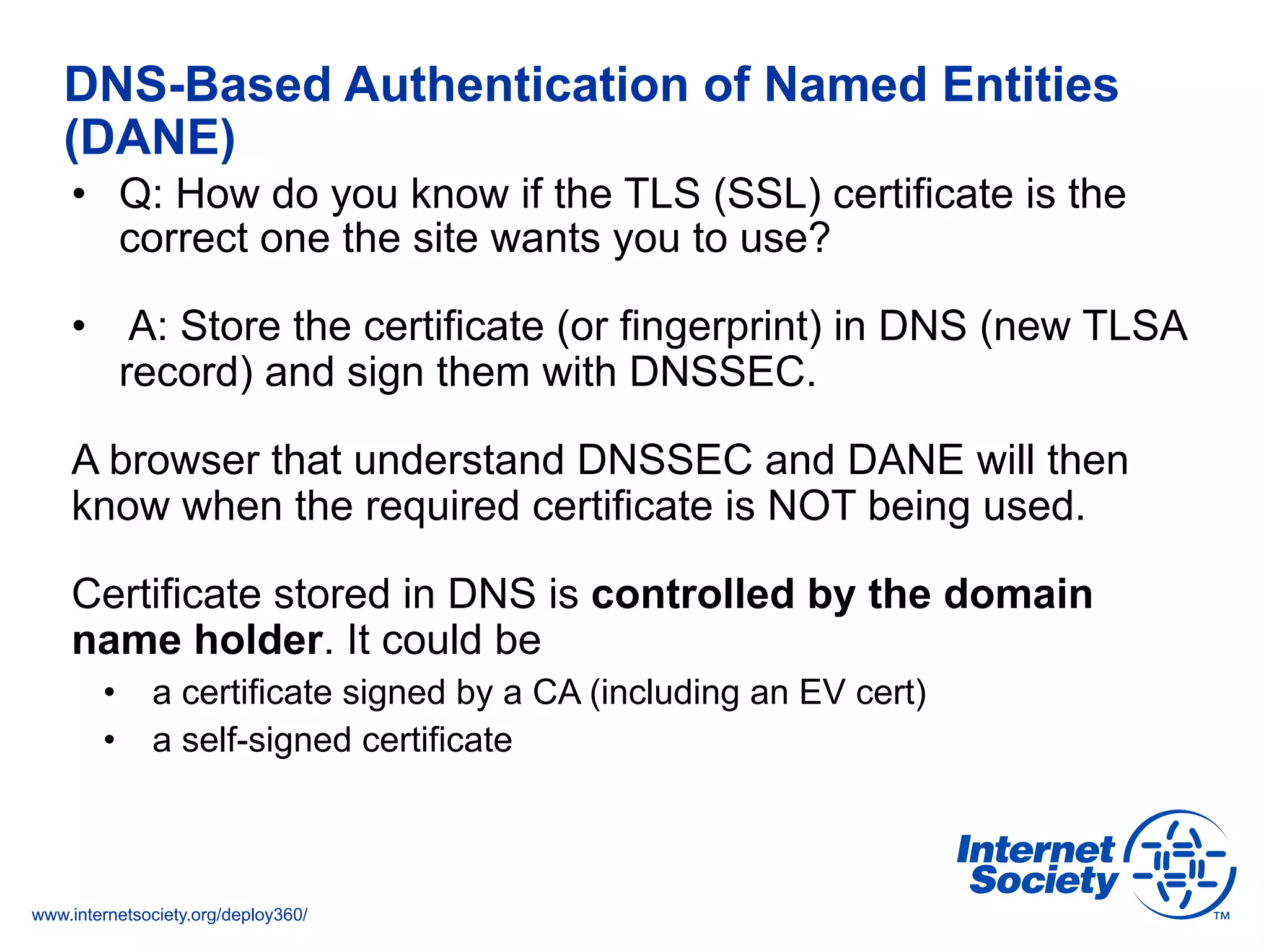 www.internetsociety.org/deploy360/
DNS-Based Authentication of Named Entities
(DANE)
•  Q: How do you know if the TLS (SSL) certificate is the
correct one the site wants you to use?
•  A: Store the certificate (or fingerprint) in DNS (new TLSA
record) and sign them with DNSSEC.
A browser that understand DNSSEC and DANE will then
know when the required certificate is NOT being used.
Certificate stored in DNS is controlled by the domain
name holder. It could be
•  a certificate signed by a CA (including an EV cert)
•  a self-signed certificate
 