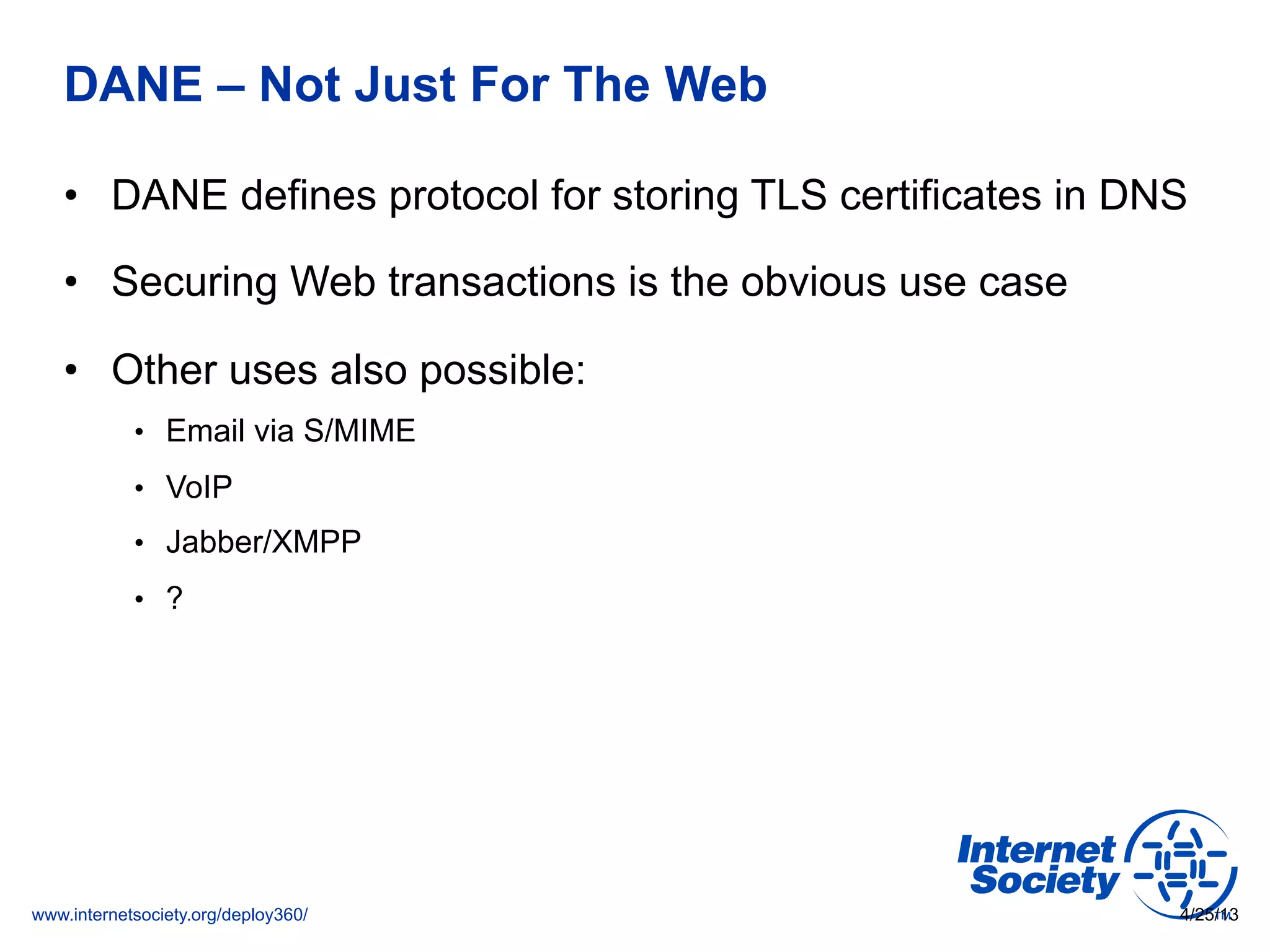 www.internetsociety.org/deploy360/
DANE – Not Just For The Web
•  DANE defines protocol for storing TLS certificates in DNS
•  Securing Web transactions is the obvious use case
•  Other uses also possible:
•  Email via S/MIME
•  VoIP
•  Jabber/XMPP
•  ?
4/25/13
 