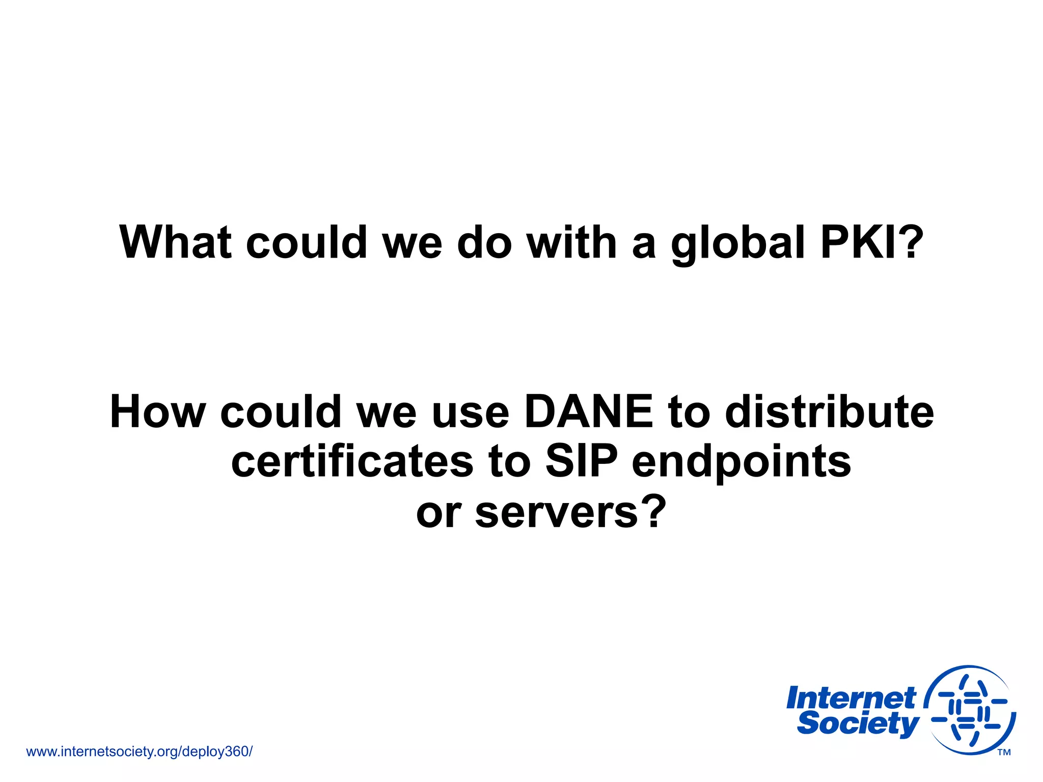www.internetsociety.org/deploy360/
What could we do with a global PKI?
How could we use DANE to distribute
certificates to SIP endpoints
or servers?
 