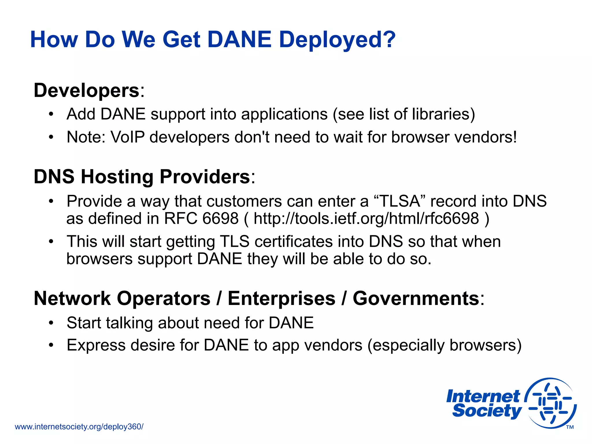 www.internetsociety.org/deploy360/
How Do We Get DANE Deployed?
Developers:
•  Add DANE support into applications (see list of libraries)
•  Note: VoIP developers don't need to wait for browser vendors!
DNS Hosting Providers:
•  Provide a way that customers can enter a “TLSA” record into DNS
as defined in RFC 6698 ( http://tools.ietf.org/html/rfc6698 )
•  This will start getting TLS certificates into DNS so that when
browsers support DANE they will be able to do so.
Network Operators / Enterprises / Governments:
•  Start talking about need for DANE
•  Express desire for DANE to app vendors (especially browsers)
 