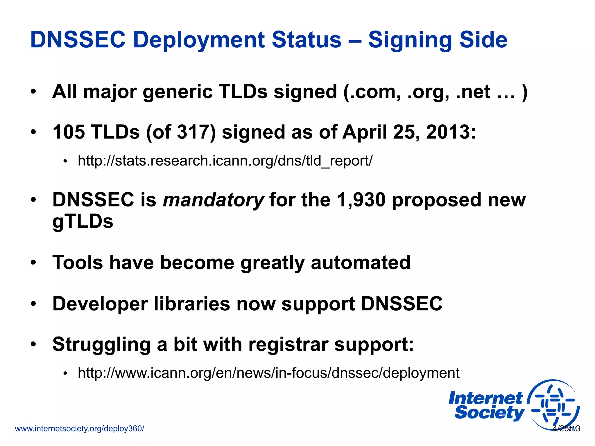 www.internetsociety.org/deploy360/
DNSSEC Deployment Status – Signing Side
•  All major generic TLDs signed (.com, .org, .net … )
•  105 TLDs (of 317) signed as of April 25, 2013:
•  http://stats.research.icann.org/dns/tld_report/
•  DNSSEC is mandatory for the 1,930 proposed new
gTLDs
•  Tools have become greatly automated
•  Developer libraries now support DNSSEC
•  Struggling a bit with registrar support:
•  http://www.icann.org/en/news/in-focus/dnssec/deployment
4/25/13
 