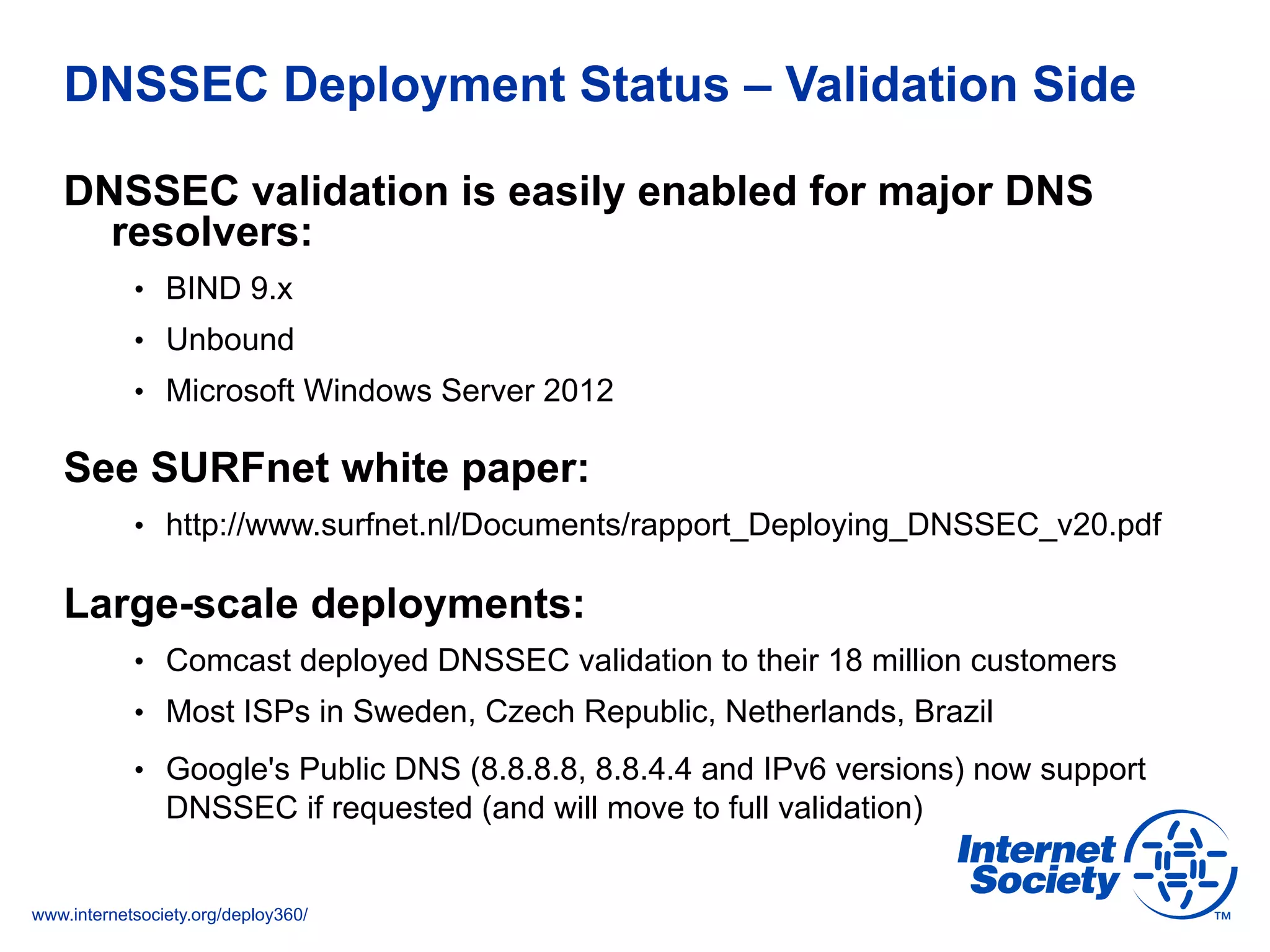 www.internetsociety.org/deploy360/
DNSSEC Deployment Status – Validation Side
DNSSEC validation is easily enabled for major DNS
resolvers:
•  BIND 9.x
•  Unbound
•  Microsoft Windows Server 2012
See SURFnet white paper:
•  http://www.surfnet.nl/Documents/rapport_Deploying_DNSSEC_v20.pdf
Large-scale deployments:
•  Comcast deployed DNSSEC validation to their 18 million customers
•  Most ISPs in Sweden, Czech Republic, Netherlands, Brazil
•  Google's Public DNS (8.8.8.8, 8.8.4.4 and IPv6 versions) now support
DNSSEC if requested (and will move to full validation)
 