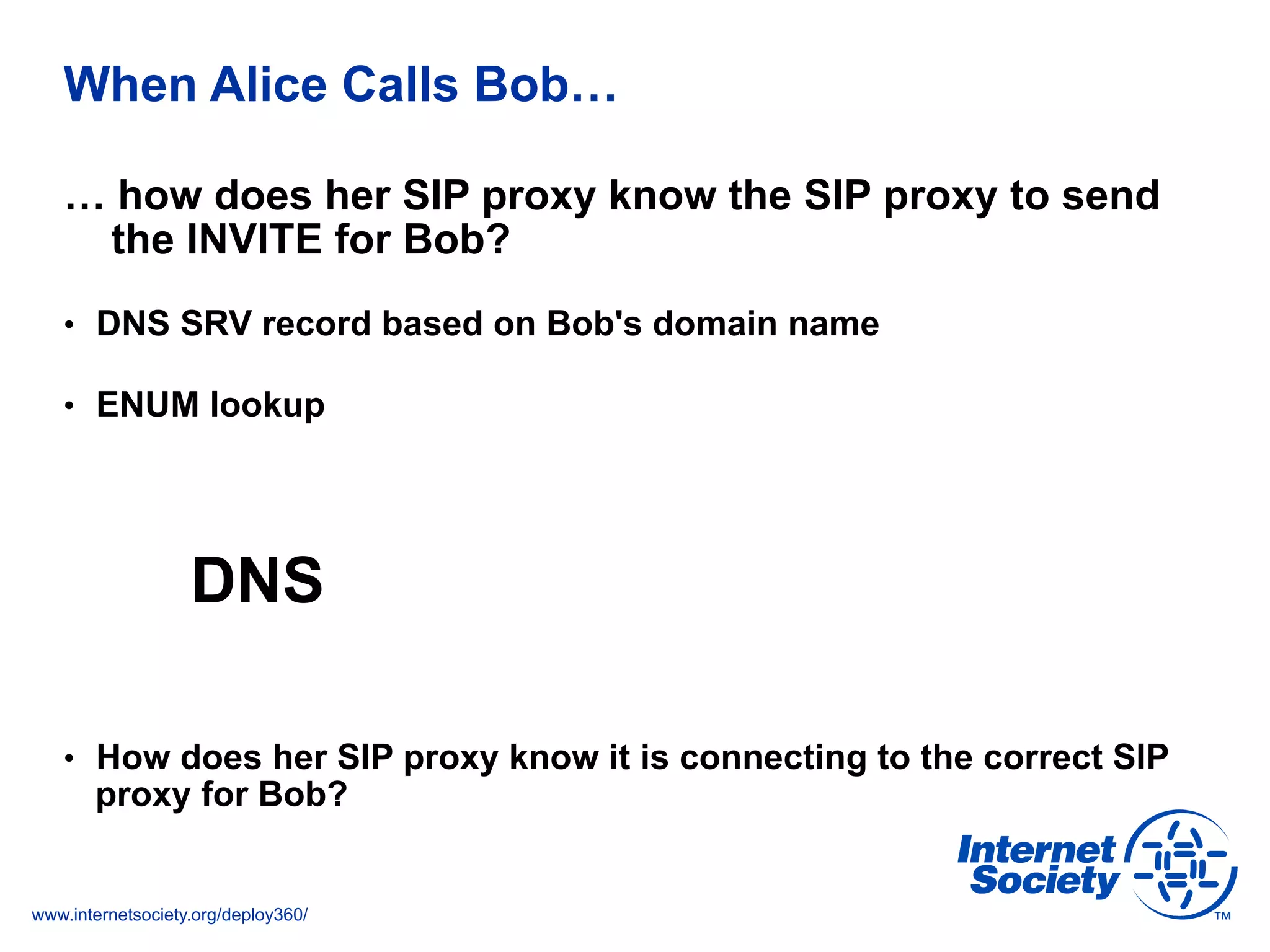 www.internetsociety.org/deploy360/
When Alice Calls Bob…
… how does her SIP proxy know the SIP proxy to send
the INVITE for Bob?
•  DNS SRV record based on Bob's domain name
•  ENUM lookup
DNS
•  How does her SIP proxy know it is connecting to the correct SIP
proxy for Bob?
 