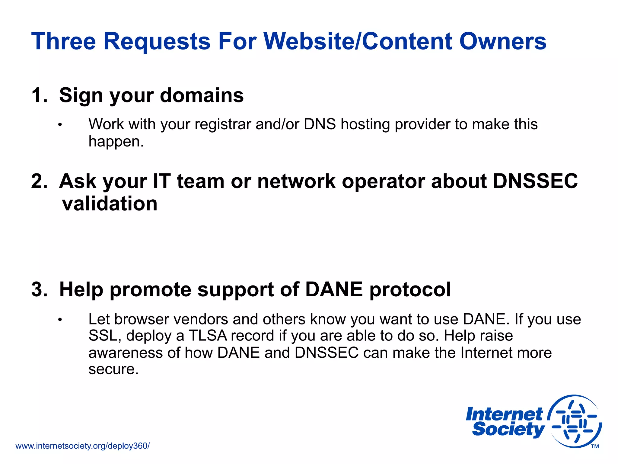 www.internetsociety.org/deploy360/
Three Requests For Website/Content Owners
1.  Sign your domains
•  Work with your registrar and/or DNS hosting provider to make this
happen.
2.  Ask your IT team or network operator about DNSSEC
validation
3.  Help promote support of DANE protocol
•  Let browser vendors and others know you want to use DANE. If you use
SSL, deploy a TLSA record if you are able to do so. Help raise
awareness of how DANE and DNSSEC can make the Internet more
secure.
 