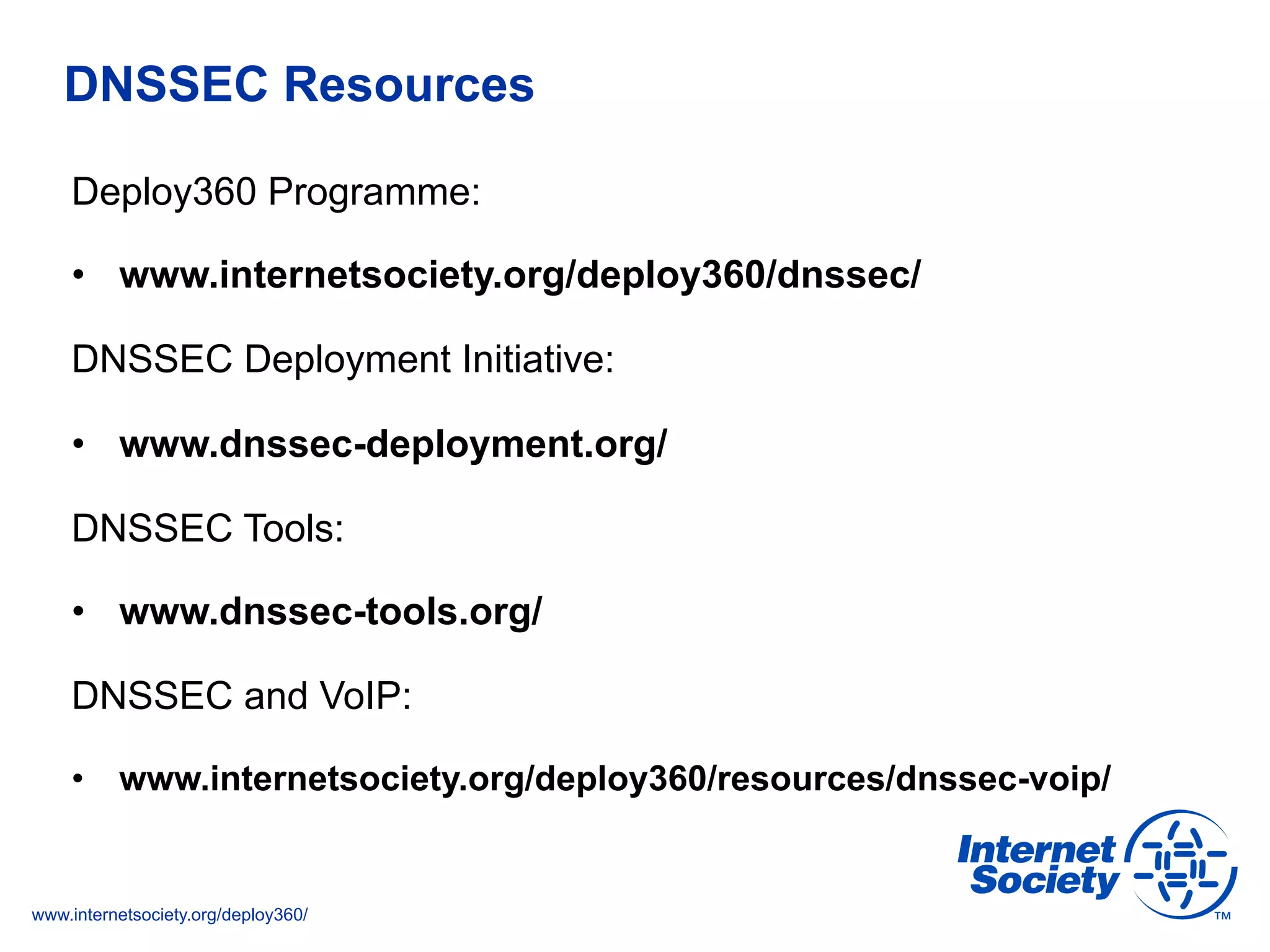www.internetsociety.org/deploy360/
DNSSEC Resources
Deploy360 Programme:
•  www.internetsociety.org/deploy360/dnssec/
DNSSEC Deployment Initiative:
•  www.dnssec-deployment.org/
DNSSEC Tools:
•  www.dnssec-tools.org/
DNSSEC and VoIP:
•  www.internetsociety.org/deploy360/resources/dnssec-voip/
 