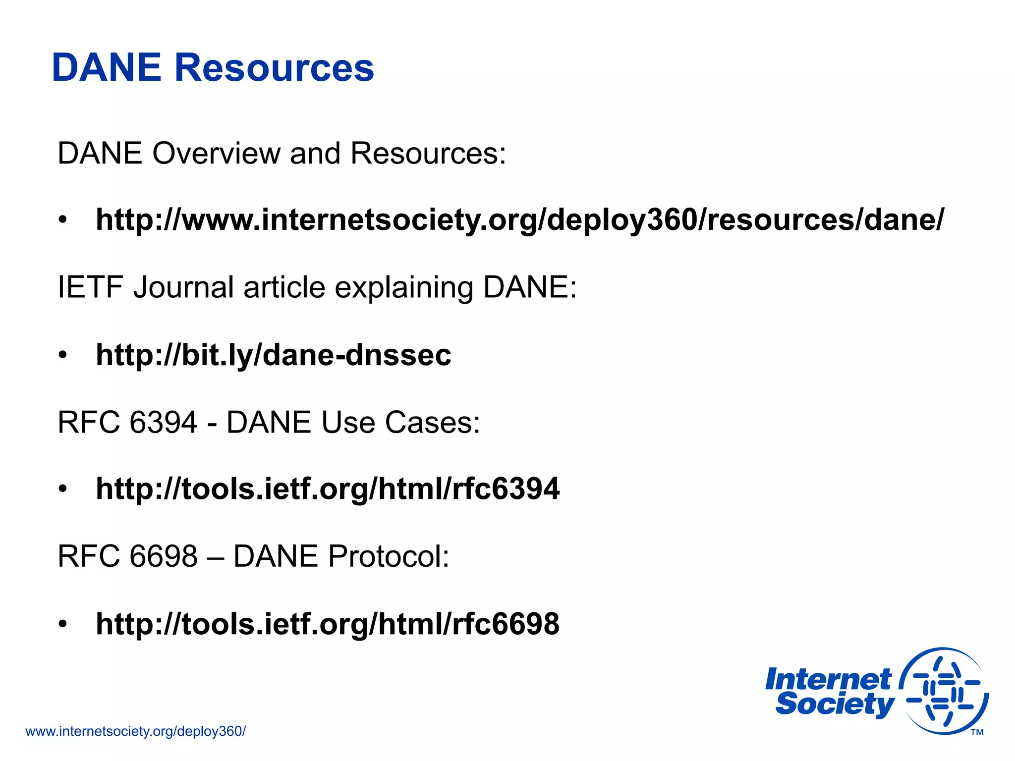 www.internetsociety.org/deploy360/
DANE Resources
DANE Overview and Resources:
•  http://www.internetsociety.org/deploy360/resources/dane/
IETF Journal article explaining DANE:
•  http://bit.ly/dane-dnssec
RFC 6394 - DANE Use Cases:
•  http://tools.ietf.org/html/rfc6394
RFC 6698 – DANE Protocol:
•  http://tools.ietf.org/html/rfc6698
 