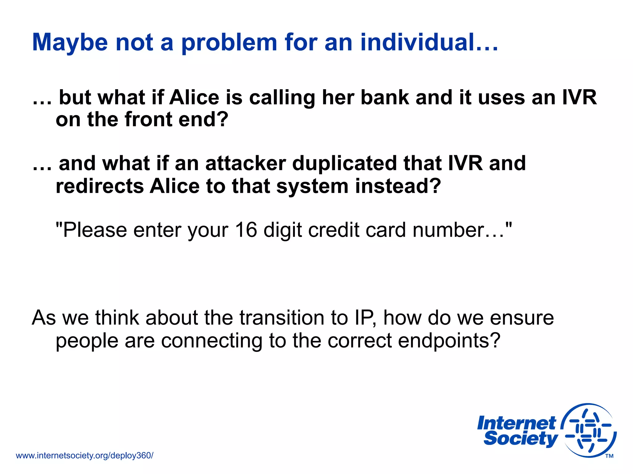 www.internetsociety.org/deploy360/
Maybe not a problem for an individual…
… but what if Alice is calling her bank and it uses an IVR
on the front end?
… and what if an attacker duplicated that IVR and
redirects Alice to that system instead?
"Please enter your 16 digit credit card number…"
As we think about the transition to IP, how do we ensure
people are connecting to the correct endpoints?
 