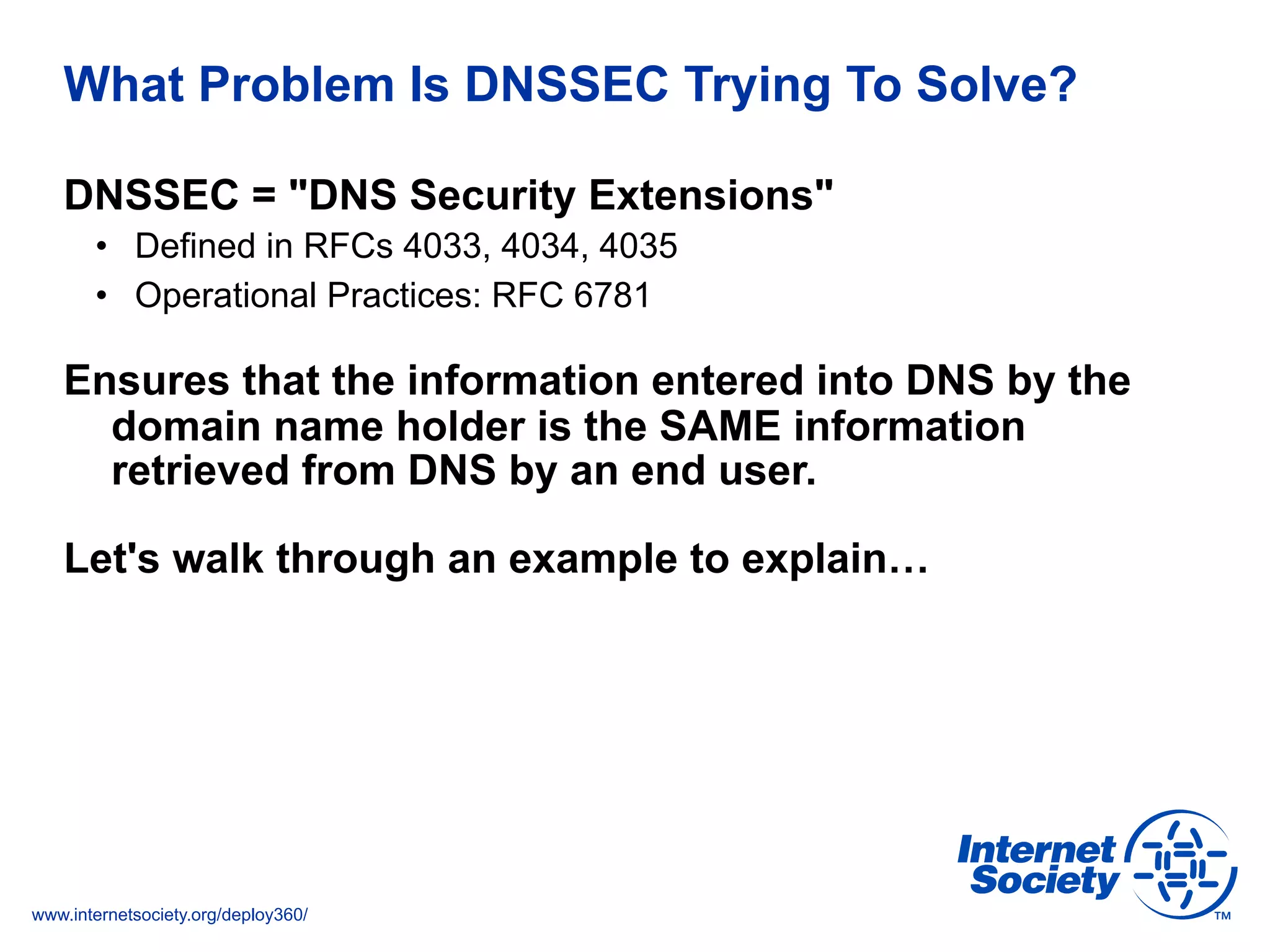 www.internetsociety.org/deploy360/
What Problem Is DNSSEC Trying To Solve?
DNSSEC = "DNS Security Extensions"
•  Defined in RFCs 4033, 4034, 4035
•  Operational Practices: RFC 6781
Ensures that the information entered into DNS by the
domain name holder is the SAME information
retrieved from DNS by an end user.
Let's walk through an example to explain…
 