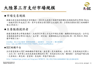 10財宏公司所有,請勿翻印
大陸第三方支付市場規模
 市場交易規模
根據大陸艾瑞諮詢網統計資料顯示，2012年大陸電子商務市場整體交易規模為新台幣38.9兆元
，相較於2011年成長27.9%。其中企業對企業(B2B)占比達81.6%，企業對消費者(B2C)的網購市
場占16%居次。
 主要服務提供者
根據易觀智庫公布報告顯示，大陸2012年第三方支付市場交易額，繼續保持快速成長，全年交
易額規模達新台幣18.6兆元；支付寶、財付通、銀聯網路支付分別以46.6%、20.9%和11.9%佔
據市場前三位。
全文網址: 第三方支付鬆綁 保障網路購物 | 金融要聞 | 財經產業 | 聯合新聞網
http://udn.com/NEWS/FINANCE/FIN4/7783375.shtml#ixzz2PGk4Blcn
 B2C網購平台
至於商家對個人(B2C)網路購物市場方面，排名第一是天貓商城，占46.8%；京東商城名列第二
，占21.5%；位於第三位的是蘇甯易購達到3.8%；其他排名依次為：騰訊B2C、亞馬遜中國大陸
、凡客誠品、庫巴網、當當網、易迅網、新蛋中國大陸。
http://taobaoalipay.pixnet.net/blog/post/59746172--第三季度中國大陸網路購物市場交易規模達294
 