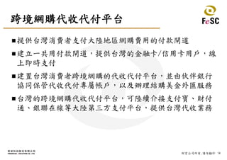 14財宏公司所有,請勿翻印
跨境網購代收代付平台
提供台灣消費者支付大陸地區網購費用的付款閘道
建立一共用付款閘道，提供台灣的金融卡/信用卡用戶，線
上即時支付
建置台灣消費者跨境網購的代收代付平台，並由伙伴銀行
協同保管代收代付專屬帳戶，以及辦理結購美金外匯服務
台灣的跨境網購代收代付平台，可陸續介接支付寶、財付
通、銀聯在線等大陸第三方支付平台，提供台灣代收業務
 