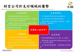 16財宏公司所有,請勿翻印
財宏公司於支付領域的優勢
法規與標準
・金融機構定期性實地作業查核
・系統建置符合金融安全等級要求（權限管
控、個資/敏感性資訊保護）
・熟悉電子票證/信用卡作業/金融卡作業/
銀行保證業務等相關主管機關
法規與銀行業務流程
交易與帳務
・可回溯與重製的交易Log記錄能力
・完全零差異的交易帳務管理能力
・處理經常性大量金融交易的能力（ MOD、
HCT貨刷、遊戲橘子…）
維運機制
・安全完整的的系統變更流程
・7 x 24 系統障礙監控與排除能力
・自動化交易資訊與銀行勾稽及對帳能力
・提供網路專線對前端特店及後端金融機構
安全連線
經營管理
・股東金融機構持有公司 95% 以上股份
・專業經理人由財政部同意後由財金公司指
派，受公部門監理
・公司經營與財務運用，受股東銀行查核管
理
您最放心的伙伴！
 