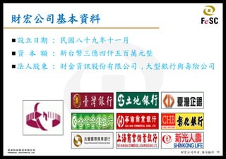 19財宏公司所有,請勿翻印
財宏公司基本資料
設立日期 : 民國八十九年十一月
資 本 額 : 新台幣三億四仟五百萬元整
法人股東 : 財金資訊股份有限公司 ,大型銀行與壽險公司
 