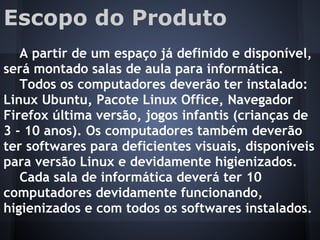 Escopo do Produto
A partir de um espaço já definido e disponível,
será montado salas de aula para informática.
Todos os computadores deverão ter instalado:
Linux Ubuntu, Pacote Linux Office, Navegador
Firefox última versão, jogos infantis (crianças de
3 - 10 anos). Os computadores também deverão
ter softwares para deficientes visuais, disponíveis
para versão Linux e devidamente higienizados.
Cada sala de informática deverá ter 10
computadores devidamente funcionando,
higienizados e com todos os softwares instalados.
 