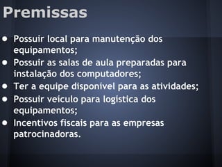 Premissas
● Possuir local para manutenção dos
equipamentos;
● Possuir as salas de aula preparadas para
instalação dos computadores;
● Ter a equipe disponível para as atividades;
● Possuir veículo para logística dos
equipamentos;
● Incentivos fiscais para as empresas
patrocinadoras.
 