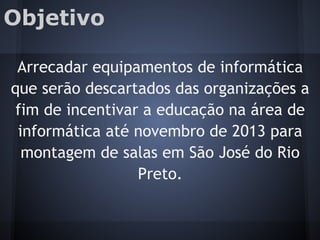 Objetivo
Arrecadar equipamentos de informática
que serão descartados das organizações a
fim de incentivar a educação na área de
informática até novembro de 2013 para
montagem de salas em São José do Rio
Preto.
 