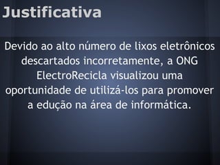 Justificativa
Devido ao alto número de lixos eletrônicos
descartados incorretamente, a ONG
ElectroRecicla visualizou uma
oportunidade de utilizá-los para promover
a edução na área de informática.
 