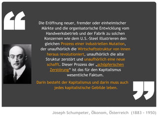 © Vujàdé Ltd. – Supporting Forward Thinking Slide |Slide | 22
Die Eröffnung neuer, fremder oder einheimischer
Märkte und die organisatorische Entwicklung vom
Handwerksbetrieb und der Fabrik zu solchen
Konzernen wie dem U.S.-Steel illustrieren den
gleichen Prozess einer industriellen Mutation,
der unaufhörlich die Wirtschaftsstruktur von innen
heraus revolutioniert, unaufhörlich die alte
Struktur zerstört und unaufhörlich eine neue
schafft. Dieser Prozess der „schöpferischen
Zerstörung“ ist das für den Kapitalismus
wesentliche Faktum.
Darin besteht der Kapitalismus und darin muss auch
jedes kapitalistische Gebilde leben.
Joseph Schumpeter, Ökonom, Österreich (1883 – 1950)
“
”
 