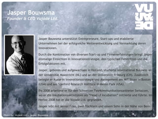 © Vujàdé Ltd. – Supporting Forward Thinking Slide |Slide |© Vujàdé Ltd. – Supporting Forward Thinking 5
Jasper Bouwsma unterstützt Entrepreneure, Start-ups und etablierte
Unternehmen bei der erfolgreiche Weiterentwicklung und Vermarktung deren
Innovationen.
Durch die Kombination von diversen Start-up und Firmenerfahrungen bringt Jasper
einmalige Einsichten in Innovationsstrategie, den typischen Fehltritten und die
Erfolgsfaktoren mit.
Jasper, geboren und aufgewachsen in Holland, studierte International Business an
der Universität Maastricht (NL) und an der Universität Fribourg (CH). Zusätzlich
belegte er Kurse in Innovationsstrategie und Management am MIT Sloan in Boston
(USA) und am Stanford Research Institute in Menlo Park (USA).
Bis 2008 arbeitete er für den Schweizer Telekommunikationsanbieter Swisscom,
wo er die Inkubationsaktivitäten als “Head of Incubation” initiierte und führte. Im
Herbst 2008 hat er die Vujàdé Ltd. gegründet.
Jasper lebt mit seiner Frau, zwei Töchtern und einem Sohn in der Nähe von Bern.
Jasper Bouwsma
Founder & CEO Vujàdé Ltd.
Photo by: Vujàdé Ltd – Jasper Bouwsma
 