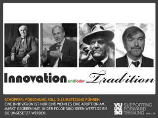 © Vujàdé Ltd. – Supporting Forward Thinking Slide |Slide | 58
Innovationund/oder Tradition
SCHÖPFER: FORSCHUNG SOLL ZU UMSETZUNG FÜHREN
EINE INNOVATION IST NUR EINE WENN ES EINE ADOPTION AM
MARKT GEGEBEN HAT. IN DER FOLGE SIND IDEEN WERTLOS BIS
SIE UMGESETZT WERDEN.
 