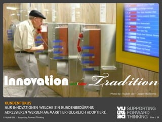 © Vujàdé Ltd. – Supporting Forward Thinking Slide |Slide |© Vujàdé Ltd. – Supporting Forward Thinking 59
Photo by: Vujàdé Ltd – Jasper Bouwsma
KUNDENFOKUS
NUR INNOVATIONEN WELCHE EIN KUNDENBEDÜRFNIS
ADRESSIEREN WERDEN AM MARKT ERFOLGREICH ADOPTIERT.
Innovationund/oder Tradition
 