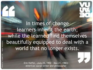© Vujàdé Ltd. – Supporting Forward Thinking Slide |Slide |© Vujàdé Ltd. – Supporting Forward Thinking
Eric Hoffer, (July 25, 1902 – May 21, 1983)
American social writer and philosopher
In times of change
learners inherit the earth;
while the learned find themselves
beautifully equipped to deal with a
world that no longer exists.
“
Photoby:VujàdéLtd.–JasperBouwsma
 