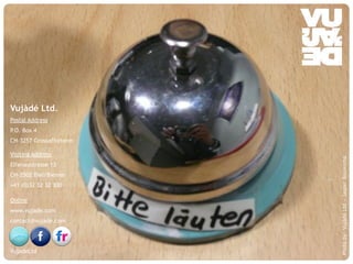 © Vujàdé Ltd. – Supporting Forward Thinking Slide |Slide |© Vujàdé Ltd. – Supporting Forward Thinking
Vujàdé Ltd.
Postal Address
P.O. Box 4
CH-3257 Grossaffolterm
Visiting Address
Elfenaustrasse 13
CH-2502 Biel/Bienne
+41 (0)32 32 32 300
Online
www.vujade.com
contact@vujade.com
VujadeLtd
Photoby:VujàdéLtd–JasperBouwsma
 